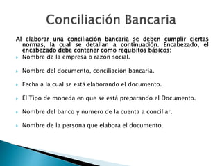 Al elaborar una conciliación bancaria se deben cumplir ciertas
normas, la cual se detallan a continuación. Encabezado, el
encabezado debe contener como requisitos básicos:
 Nombre de la empresa o razón social.
 Nombre del documento, conciliación bancaria.
 Fecha a la cual se está elaborando el documento.
 El Tipo de moneda en que se está preparando el Documento.
 Nombre del banco y numero de la cuenta a conciliar.
 Nombre de la persona que elabora el documento.
 