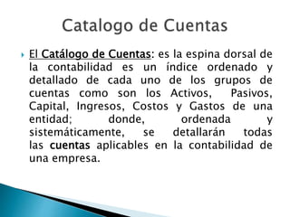 El Catálogo de Cuentas: es la espina dorsal de
la contabilidad es un índice ordenado y
detallado de cada uno de los grupos de
cuentas como son los Activos, Pasivos,
Capital, Ingresos, Costos y Gastos de una
entidad; donde, ordenada y
sistemáticamente, se detallarán todas
las cuentas aplicables en la contabilidad de
una empresa.
 