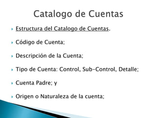  Estructura del Catalogo de Cuentas.
 Código de Cuenta;
 Descripción de la Cuenta;
 Tipo de Cuenta: Control, Sub-Control, Detalle;
 Cuenta Padre; y
 Origen o Naturaleza de la cuenta;
 