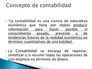  “La contabilidad es una ciencia de naturaleza
económica que tiene por objeto producir
información para hacer posible el
conocimiento pasado, presente y de
tendencias futuras de la realidad económica en
términos cuantitativos de una entidad.
 La Contabilidad se encarga de registrar,
sintetizar y/o resumir todas las operaciones de
una empresa en términos de dinero.
 