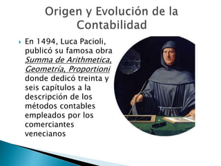  En 1494, Luca Pacioli,
publicó su famosa obra
Summa de Arithmetica,
Geometría, Proportioni
donde dedicó treinta y
seis capítulos a la
descripción de los
métodos contables
empleados por los
comerciantes
venecianos
 