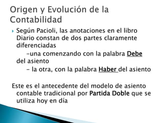  Según Pacioli, las anotaciones en el libro
Diario constan de dos partes claramente
diferenciadas
-una comenzando con la palabra Debe
del asiento
- la otra, con la palabra Haber del asiento
Este es el antecedente del modelo de asiento
contable tradicional por Partida Doble que se
utiliza hoy en día
 