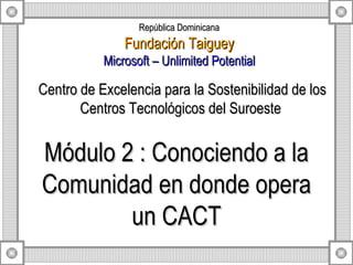 Módulo 2 : Conociendo a la Comunidad en donde opera un CACT Centro de Excelencia para la Sostenibilidad de los Centros Tecnológicos del Suroeste  República Dominicana Fundación Taiguey Microsoft – Unlimited Potential 