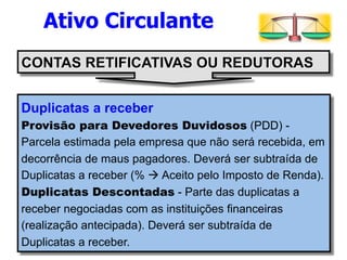 Ativo Circulante 
CONTAS RETIFICATIVAS OU REDUTORAS 
Duplicatas a receber 
Provisão para Devedores Duvidosos (PDD) - 
Parcela estimada pela empresa que não será recebida, em 
decorrência de maus pagadores. Deverá ser subtraída de 
Duplicatas a receber (% à Aceito pelo Imposto de Renda). 
Duplicatas Descontadas - Parte das duplicatas a 
receber negociadas com as instituições financeiras 
(realização antecipada). Deverá ser subtraída de 
Duplicatas a receber. 
 