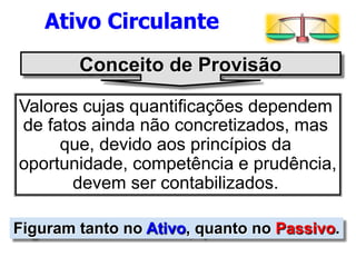 Ativo Circulante 
Conceito de Provisão 
Valores cujas quantificações dependem 
de fatos ainda não concretizados, mas 
que, devido aos princípios da 
oportunidade, competência e prudência, 
devem ser contabilizados. 
Figuram tanto no Ativo, quanto no Passivo. 
 