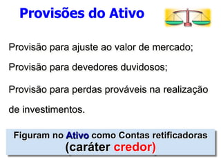 Provisões do Ativo 
Provisão para ajuste ao valor de mercado; 
Provisão para devedores duvidosos; 
Provisão para perdas prováveis na realização 
de investimentos. 
Figuram no Ativo como Contas retificadoras 
(caráter credor) 
 