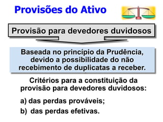 Provisões do Ativo 
Provisão para devedores duvidosos 
Baseada no princípio da Prudência, 
devido a possibilidade do não 
recebimento de duplicatas a receber. 
Critérios para a constituição da 
provisão para devedores duvidosos: 
a) das perdas prováveis; 
b) das perdas efetivas. 
 