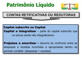 Patrimônio Líquido 
CONTAS RETIFICATIVAS OU REDUTORAS 
Capital subscrito ou Capital 
Capital a integralizar – parte do capital subscrito que 
os sócios ainda não integralizaram. 
Prejuízos a amortizar – decorre do confronto entre as 
despesas e receitas incorridas e apropriadas dentro do 
período contábil. (despesas > receitas) 
 