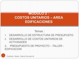 MODULO 2 :
COSTOS UNITARIOS – AREA
EDIFICACIONES
1
Facilitador Master Valentín Escudero B.
Temas :
1. DESARROLLO DE ESTRUCTURA DE PRESUPUSTO
2. DESARROLLO DE COSTOS UNITARIOS DE
ACTIVIDADES
3. PRESUPUESTO DE PROYECTO – TALLER -
EDIFICACION
 