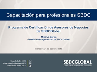 Miércoles 31 de octubre, 2018
Capacitación para profesionales SBDC
Programa de Certificación de Asesores de Negocios
de SBDCGlobal
Minerva García
Gerente de Proyectos Sr. de SBDCGlobal
 