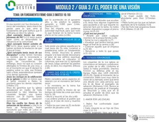 modulo 2 / Guia 3 / EL PODER DE UNA VISIÓN
TEMA: UN FUNDAMENTO FIRME-GUIA 3 (MATEO 16:18)
LEER: Mateo 16:13-19.
En esa reunión con Sus discípulos, al
inicio del ministerio, Jesús marcó las
pautas para lo que sería el
fundamento del gran edificio que Él
edificaría, es decir Su iglesia.
¿Qué concepto tienen las otras
personas de Mí? (v.13) Jesús quería
saber cómo se desarrollaba Su
influencia en la comunidad.
¿Qué concepto tienen ustedes de
Mí? (v.15) Jesús quería saber si ya
habían recibido la revelación de que
Él era el Cristo.
¿Qué concepto tenia Jesús de sus
discípulos? (v.18a) Simón honraba
su nombre, por lo inconstante e
impulsivo, alguien que actuaba
según las circunstancias. Sin
embargo, Jesús vio que su corazón
albergaba la firmeza de una roca, y
en el momento en que Él declaró la
palabra sobre su vida, esa firmeza
salió a flote, extendiéndose también
a los demás apóstoles.
Jesús los incluye en la edificación
de su iglesia (v.18b) Lo mismo que
el Señor ministró a Pedro, lo
proclamó para los demás creyentes
(1Pedro 2:5).
Jesús les garantiza que Su iglesia
prevalecerá en medio de toda
adversidad (v. 18c) Mientras los
creyentes tengan una buena
relación con el Espíritu Santo
vencerán cualquier oposición
demoníaca.
Dios les confía las llaves de la
salvación de las almas (v.19a) En la
fiesta de Pentecostés, Pedro
aprovechó que miles de judíos se
habían congregado, asombrados
por lo acontecido en el aposento
alto, y les predicó la palabra,
ganando a 3.000 para Cristo.
(Hechos 2:41)
Dios les imparte una poderosa
autoridad espiritual, para que todo
lo que hicieran en la tierra tuviera
efecto en los cielos (v.19b).
1.- JESÚS PIEDRA ANGULAR DE LA
IGLESIA
Solo existe una iglesia: aquella por la
cual Jesús dio Su vida, comenzó a
establecerse sobre un fundamento
firme, siendo Jesucristo la piedra
angular o la base donde descansaría
el peso de ese edificio espiritual.
Sobre tal base se colocaron 12
columnas, que eran los 12 apóstoles
de Jesús; luego vendrían las piedras
vivas, es decir, los creyentes. (Efesios
2:20).
2.-SABER QUE JESÚS ES EL CRISTO:
LEER (HECHOS 10:38-43)
Pedro considera varios aspectos en
relación con el ministerio del Señor
Jesús:
• Su ministerio en la tierra fue
sobrenatural (v.38)
• Dios les confió la misión de ser
testigos de todas las cosas que Jesús
hizo (v. 39)
• Murió y resucitó al 3er día (v.40)
• Les ordenó predicar al pueblo que
Jesús es el Juez de vivos y muertos
(v.42)
• Todos los que crean en Él, recibirán
perdón de pecados (v.43)
3.- SUGERENCIAS PARA LOS
DISCÍPULOS
Viendo a las multitudes que acudían
a Él, Jesús hizo algunas sugerencias
para ayudarles a ver que seguirle no
sería tan fácil, por lo tanto, no todos
estarían dispuestos a pagar el precio
(Lucas 14:25-33)
¿Cuál era ese precio?
• Amarle por sobre cualquier
miembro de la propia familia (v.26)
• Tomar la cruz y seguirle (v.27)
• Visualizar que tendrá fuerzas para
llegar al final de la carrera (v.28)
• Culminar aquello que se empieza
(v.29-30)
• Renunciar a todo lo que posee
(v.31-33).
4.- TESTIGOS FERVOROSOS
Los creyentes de la 1ra iglesia se
convirtieron en testigos y predicaron
con poder de lo alto, conforme el
Señor lo había prometido. (Hechos
4:33).En su defensa ante el rey
Agripa, Pablo dijo: LEER (HECHOS
26:19-20). Desde el momento de su
conversión, Pablo tuvo muy clara la
visión de su llamado; sintió que tenía
una deuda con cada persona, que
era la de llevar el evangelio de
salvación (Romanos 1:14). Nunca se
avergonzó de predicar el Evangelio
de Jesucristo y creía que en Él
actuaba el poder de Dios que da
salvación (Romanos 1:16).
5.-AMOR POR LAS OVEJAS:
• Pedro fue confrontado (Juan
21:15-17)
• Cada creyente es un hijo de Dios
(Juan 1:12-13)
• Pablo engendró hijos aún en la
cárcel (Filemón 10-11)
• La mujer puede dar fruto
abundante para Dios (1Timoteo
2:15)
• Pablo luchó por los que se habían
apartado de la fe (Gálatas 4:19)
• No dar fruto trae vergüenza (Isaías
23:4) (Mateo 21:18-19)
 
