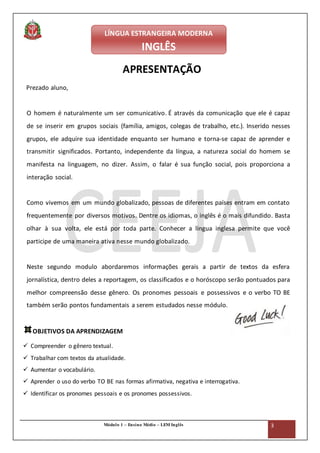 Módulo 1 – Ensino Médio – LEM Inglês 3
Diretoria de Ensino de Avaré - SP
Centro Estadual de Educação de Jovens e Adultos - CEEJA
APRESENTAÇÃO
Prezado aluno,
O homem é naturalmente um ser comunicativo. É através da comunicação que ele é capaz
de se inserir em grupos sociais (família, amigos, colegas de trabalho, etc.). Inserido nesses
grupos, ele adquire sua identidade enquanto ser humano e torna-se capaz de aprender e
transmitir significados. Portanto, independente da língua, a natureza social do homem se
manifesta na linguagem, no dizer. Assim, o falar é sua função social, pois proporciona a
interação social.
Como vivemos em um mundo globalizado, pessoas de diferentes países entram em contato
frequentemente por diversos motivos. Dentre os idiomas, o inglês é o mais difundido. Basta
olhar à sua volta, ele está por toda parte. Conhecer a língua inglesa permite que você
participe de uma maneira ativa nesse mundo globalizado.
Neste segundo modulo abordaremos informações gerais a partir de textos da esfera
jornalística, dentro deles a reportagem, os classificados e o horóscopo serão pontuados para
melhor compreensão desse gênero. Os pronomes pessoais e possessivos e o verbo TO BE
também serão pontos fundamentais a serem estudados nesse módulo.
OBJETIVOS DA APRENDIZAGEM
 Compreender o gênero textual.
 Trabalhar com textos da atualidade.
 Aumentar o vocabulário.
 Aprender o uso do verbo TO BE nas formas afirmativa, negativa e interrogativa.
 Identificar os pronomes pessoais e os pronomes possessivos.
LÍNGUA ESTRANGEIRA MODERNA
INGLÊS
 