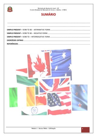 Módulo 1 – Ensino Médio – LEM Inglês 4
Diretoria de Ensino de Avaré - SP
Centro Estadual de Educação de Jovens e Adultos - CEEJA
SUMÁRIO
.........................................................................................................................................................................
.........................................................................................................................................................................
SIMPLE PRESENT – VERB TO BE – AFFIRMATIVE FORM..................................................................................
SIMPLE PRESENT – VERB TO BE – NEGATIVE FORM.......................................................................................
SIMPLE PRESENT – VERB TO – INTERROGATIVE FORM..................................................................................
EXERCÍCIOS EXTRAS ........................................................................................................................................
REFERÊNCIAS...................................................................................................................................................
 