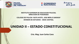 INSTITUTO SUPERIOR DE EDUCACIÓN POLICIAL
DIRECCION DE POSGRADO
COLEGIO DE POLICIA “SGTO AYDTE. JOSÉ MERLO SARAVIA”
DIVISION DE ESTUDIOS – SEDE CENTRAL
Crio. Mag. Juan Carlos Cano
UNIDAD II – ESTADO CONSTITUCIONAL
 