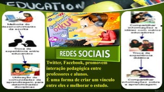 Twitter, Facebook, promovem
interação pedagógica entre
professores e alunos.
É uma forma de criar um vínculo
entre eles e melhorar o estudo.
 