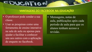 VANTAGENS DO FACEBOOK NA EDUCAÇÃO
• O professor pode sondar a sua
classe.
• Usar as pesquisas como uma
ferramenta de ensino interativo
na sala de aula ou apenas para
ajudar a facilitar a conhecer
uns aos outros com a aplicação
de enquete no facebook.
• Mensagens, notas de
aula, publicações após cada
período de aula para que os
alunos tenham acesso a
revisão.
 