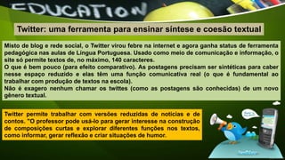 Misto de blog e rede social, o Twitter virou febre na internet e agora ganha status de ferramenta
pedagógica nas aulas de Língua Portuguesa. Usado como meio de comunicação e informação, o
site só permite textos de, no máximo, 140 caracteres.
O que é bem pouco (para efeito comparativo). As postagens precisam ser sintéticas para caber
nesse espaço reduzido e elas têm uma função comunicativa real (o que é fundamental ao
trabalhar com produção de textos na escola).
Não é exagero nenhum chamar os twittes (como as postagens são conhecidas) de um novo
gênero textual.
Twitter: uma ferramenta para ensinar síntese e coesão textual
Twitter permite trabalhar com versões reduzidas de notícias e de
contos. "O professor pode usá-lo para gerar interesse na construção
de composições curtas e explorar diferentes funções nos textos,
como informar, gerar reflexão e criar situações de humor.
 