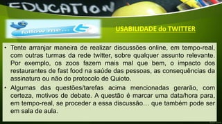 • Tente arranjar maneira de realizar discussões online, em tempo-real,
com outras turmas da rede twitter, sobre qualquer assunto relevante.
Por exemplo, os zoos fazem mais mal que bem, o impacto dos
restaurantes de fast food na saúde das pessoas, as consequências da
assinatura ou não do protocolo de Quioto.
• Algumas das questões/tarefas acima mencionadas gerarão, com
certeza, motivos de debate. A questão é marcar uma data/hora para,
em tempo-real, se proceder a essa discussão… que também pode ser
em sala de aula.
USABILIDADE do TWITTER
 