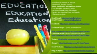 Victor Manuel Pereira de Passos
Aposentado, escritor Espirita
Apoio Informático Voluntario a Idosos
Cruz Vermelha Viana do Castelo
Lar Santa Teresa Viana do Castelo
Camara Municipal de Viana do Castelo
( Saberes em teia)
Email Gmail- saberesemteia@gmail.com
Email Oulook – voluntario18@outlook.pt
Facebook- https://www.facebook.com/victor.passos2
Facebook Grupo – Livros e Voluntariado
https://www.facebook.com/groups/livrosevoluntariado/
Facebook Grupo –Apoio Voluntario Partilhado
https://www.facebook.com/groups/680723042039480/
Twitter - https://twitter.com/aposentado18
Google+- https://plus.google.com/u/0/+VictorPassos
Canal Youtube - https://www.youtube.com/user/voluntarioiris
Blog de Apoio- http://apoiovoluntariopartilhado.blogspot.pt/
 