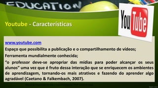 Youtube - Características
www.youtube.com
Espaço que possibilita a publicação e o compartilhamento de vídeos;
Ferramenta mundialmente conhecida;
“o professor deve-se apropriar das mídias para poder alcançar os seus
alunos” uma vez que é fruto dessa interação que se enriquecem os ambientes
de aprendizagem, tornando-os mais atrativos e fazendo do aprender algo
agradável (Caetano & Falkembach, 2007).
Manual de Ferramentas da Web 2.0 para Professores / Profª Andréa Bruzaca
 