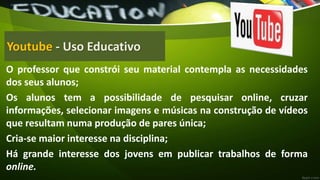 Youtube - Uso Educativo
O professor que constrói seu material contempla as necessidades
dos seus alunos;
Os alunos tem a possibilidade de pesquisar online, cruzar
informações, selecionar imagens e músicas na construção de vídeos
que resultam numa produção de pares única;
Cria-se maior interesse na disciplina;
Há grande interesse dos jovens em publicar trabalhos de forma
online.
 