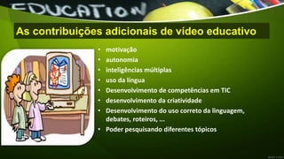 As contribuições adicionais de vídeo educativo
• motivação
• autonomia
• inteligências múltiplas
• uso da língua
• Desenvolvimento de competências em TIC
• desenvolvimento da criatividade
• Desenvolvimento do uso correto da linguagem,
debates, roteiros, ...
• Poder pesquisando diferentes tópicos
 