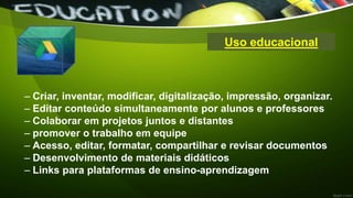 Uso educacional
– Criar, inventar, modificar, digitalização, impressão, organizar.
– Editar conteúdo simultaneamente por alunos e professores
– Colaborar em projetos juntos e distantes
– promover o trabalho em equipe
– Acesso, editar, formatar, compartilhar e revisar documentos
– Desenvolvimento de materiais didáticos
– Links para plataformas de ensino-aprendizagem
 