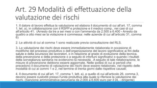 Art. 29 Modalità di effettuazione della
valutazione dei rischi
1. Il datore di lavoro effettua la valutazione ed elabora il documento di cui all’art. 17, comma
1, let. a), in collaborazione con il RSPP e protezione e il medico comp., nei casi di cui
all’articolo 41. (Arresto da tre a sei mesi o con l’ammenda da 2.500 a 6.400 - Arresto da
quattro a otto mesi se la violazione è commessa: nelle aziende di cui all’articolo 31, comma
6)
2. Le attività di cui al comma 1 sono realizzate previa consultazione del RLS.
3. La valutazione dei rischi deve essere immediatamente rielaborata in occasione di
modifiche del processo produttivo o dell’organizzazione del lavoro significative ai fini della
salute e della sicurezza dei lavoratori, o in relazione al grado di evoluzione della tecnica,
della prevenzione e della protezione o a seguito di infortuni significativi o quando i risultati
della sorveglianza sanitaria ne evidenzino la necessità . A seguito di tale rielaborazione, le
misure di prevenzione debbono essere aggiornate. Nelle ipotesi di cui ai periodi che
precedono il documento di valutazione dei rischi deve essere rielaborato, nel rispetto delle
modalità di cui ai commi 1 e 2, nel termine di trenta giorni dalle rispettive causali;
4. Il documento di cui all’art. 17, comma 1, lett. a), e quello di cui all’articolo 26, comma 3,
devono essere custoditi presso l'unità produttiva alla quale si riferisce la valutazione dei
rischi. (Sanzione amministrativa pecuniaria da 2.000 a 6.600 euro per il DL - dirigente)
 