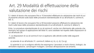 Art. 29 Modalità di effettuazione della
valutazione dei rischi
5. I datori di lavoro che occupano fino a 10 lavoratori effettuano la valutazione dei rischi di cui
al presente articolo sulla base delle procedure standardizzate di cui all’articolo 6, comma 8,
lett. f).
6. I datori di lavoro che occupano fino a 50 lavoratori possono effettuare la valutazione dei
rischi sulla base delle procedure standardizzate di cui all’articolo 6, comma 8, lettera f).
6-bis. Le procedure standardizzate di cui al comma 6, anche con riferimento alle aziende che
rientrano nel campo di applicazione del titolo IV, sono adottate nel rispetto delle disposizioni di
cui all’articolo 28.
7. Le disposizioni di cui al comma 6 non si applicano alle attività svolte nelle seguenti
aziende:
a) aziende di cui all’articolo 31, comma 6, lettere a), b), c), d), f) e g);
b) aziende in cui si svolgono attività che espongono i lavoratori a rischi chimici, biologici, da
atmosfere esplosive, cancerogeni mutageni, connessi all’esposizione ad amianto;
 