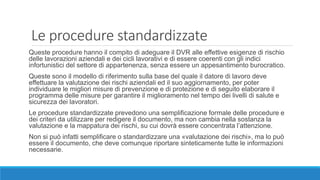 Le procedure standardizzate
Queste procedure hanno il compito di adeguare il DVR alle effettive esigenze di rischio
delle lavorazioni aziendali e dei cicli lavorativi e di essere coerenti con gli indici
infortunistici del settore di appartenenza, senza essere un appesantimento burocratico.
Queste sono il modello di riferimento sulla base del quale il datore di lavoro deve
effettuare la valutazione dei rischi aziendali ed il suo aggiornamento, per poter
individuare le migliori misure di prevenzione e di protezione e di seguito elaborare il
programma delle misure per garantire il miglioramento nel tempo dei livelli di salute e
sicurezza dei lavoratori.
Le procedure standardizzate prevedono una semplificazione formale delle procedure e
dei criteri da utilizzare per redigere il documento, ma non cambia nella sostanza la
valutazione e la mappatura dei rischi, su cui dovrà essere concentrata l’attenzione.
Non si può infatti semplificare o standardizzare una «valutazione dei rischi», ma lo può
essere il documento, che deve comunque riportare sinteticamente tutte le informazioni
necessarie.
 
