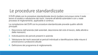 Le procedure standardizzate
Il DVR stilato con le procedure standardizzate dovrà risultare comunque come il reale
lavoro di analisi e valutazione dei rischi, inerente all’attività aziendale e con u reale
processo di miglioramento, applicabile e continuo.
La compilazione del DVR con le procedure standardizzate prevede quattro attività
principali:
1. Descrizione dell’azienda (dati aziendali, descrizione del ciclo di lavoro, delle attività e
delle mansioni)
2. Individuazione dei pericoli presenti in azienda
3. Valutazione dei rischi associati ai pericoli individuati e identificazione delle misure d
prevenzione e protezione attuate
4. Definizione del programma di miglioramento.
 