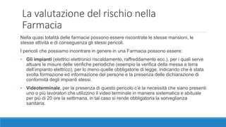 Nella quasi totalità delle farmacie possono essere riscontrate le stesse mansioni, le
stesse attività e di conseguenza gli stessi pericoli.
I pericoli che possiamo incontrare in genere in una Farmacia possono essere:
• Gli impianti (elettrici elettronici riscaldamento, raffreddamento ecc.), per i quali serve
attuare le misure delle verifiche periodiche (esempio la verifica della messa a terra
dell’impianto elettrico), per lo meno quelle obbligatorie di legge, indicando che è stata
svolta formazione ed informazione del persone e la presenza delle dichiarazione di
conformità degli impianti stessi.
• Videoterminale, per la presenza di questo pericolo c’è la necessità che siano presenti
uno o più lavoratori che utilizzino il video terminale in maniera sistematica e abituale
per più di 20 ore la settimana, in tal caso si rende obbligatoria la sorveglianza
sanitaria.
La valutazione del rischio nella
Farmacia
 
