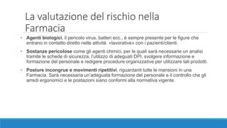 • Agenti biologici, il pericolo virus, batteri ecc., è sempre presente per le figure che
entrano in contatto diretto nelle attività «lavorative» con i pazienti/clienti.
• Sostanze pericolose come gli agenti chimici, per le quali sarà necessarie un analisi
tramite le schede di sicurezza, l’utilizzo di adeguati DPI, svolgere informazione e
formazione del personale e redigere procedure organizzative per utilizzare tali prodotti.
• Posture incongrue e movimenti ripetitivi, riguardanti tutte le mansioni in una
Farmacia. Sarà necessaria un’adeguata formazione del personale e il controllo che gli
arredi ergonomici e le postazioni siano conformi alla normativa vigente.
La valutazione del rischio nella
Farmacia
 
