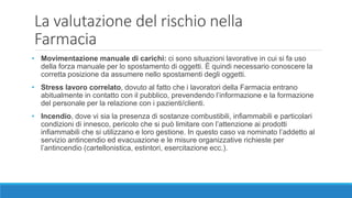 La valutazione del rischio nella
Farmacia
• Movimentazione manuale di carichi: ci sono situazioni lavorative in cui si fa uso
della forza manuale per lo spostamento di oggetti. È quindi necessario conoscere la
corretta posizione da assumere nello spostamenti degli oggetti.
• Stress lavoro correlato, dovuto al fatto che i lavoratori della Farmacia entrano
abitualmente in contatto con il pubblico, prevendendo l’informazione e la formazione
del personale per la relazione con i pazienti/clienti.
• Incendio, dove vi sia la presenza di sostanze combustibili, infiammabili e particolari
condizioni di innesco, pericolo che si può limitare con l’attenzione ai prodotti
infiammabili che si utilizzano e loro gestione. In questo caso va nominato l’addetto al
servizio antincendio ed evacuazione e le misure organizzative richieste per
l’antincendio (cartellonistica, estintori, esercitazione ecc.).
 