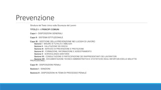 Prevenzione
Struttura del Testo Unico sulla Sicurezza del Lavoro
TITOLO I - I PRINCIPI COMUNI
Capo I - DISPOSIZIONI GENERALI
Capo II - SISTEMA ISTITUZIONALE
Capo III - GESTIONE DELLA PREVENZIONE NEI LUOGHI DI LAVORO
Sezione I - MISURE DI TUTELA E OBBLIGHI
Sezione II - VALUTAZIONE DEI RISCHI
Sezione III - SERVIZIO DI PREVENZIONE E PROTEZIONE
Sezione IV - FORMAZIONE, INFORMAZIONE E ADDESTRAMENTO
Sezione V - SORVEGLIANZA SANITARIA
Sezione VII - CONSULTAZIONE E PARTECIPAZIONE DEI RAPPRESENTANTI DEI LAVORATORI
Sezione VIII - DOCUMENTAZIONE TECNICO AMMINISTRATIVA E STATISTICHE DEGLI INFORTUNI EDELLE MALATTIE
PROFESSIONALI
Capo IV - DISPOSIZIONI PENALI
Sezione I - SANZIONI
Sezione II - DISPOSIZIONI IN TEMA DI PROCESSO PENALE
 