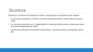 Sicurezza
Sicurezza: condizioni di assenza di rischio, cioè assenza di possibili eventi negativi.
• La sicurezza assoluta è il limite a cui tende asintoticamente il valore della sicurezza
reale
• La sicurezza assoluta non è raggiungibile in nessuna attività umana, qualunque siano
le risorse impegnante per essa.
• La sicurezza elevata corrisponde rischio basso - sicurezza bassa corrisponde rischio
alto
 