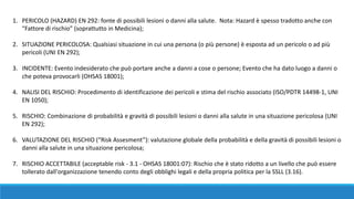 1. PERICOLO (HAZARD) EN 292: fonte di possibili lesioni o danni alla salute. Nota: Hazard è spesso tradotto anche con
“Fattore di rischio” (soprattutto in Medicina);
2. SITUAZIONE PERICOLOSA: Qualsiasi situazione in cui una persona (o più persone) è esposta ad un pericolo o ad più
pericoli (UNI EN 292);
3. INCIDENTE: Evento indesiderato che può portare anche a danni a cose o persone; Evento che ha dato luogo a danni o
che poteva provocarli (OHSAS 18001); 
4. NALISI DEL RISCHIO: Procedimento di identificazione dei pericoli e stima del rischio associato (ISO/PDTR 14498-1, UNI
EN 1050);
5. RISCHIO: Combinazione di probabilità e gravità di possibili lesioni o danni alla salute in una situazione pericolosa (UNI
EN 292);
6. VALUTAZIONE DEL RISCHIO (“Risk Assesment”): valutazione globale della probabilità e della gravità di possibili lesioni o
danni alla salute in una situazione pericolosa;
7. RISCHIO ACCETTABILE (acceptable risk - 3.1 - OHSAS 18001:07): Rischio che è stato ridotto a un livello che può essere
tollerato dall'organizzazione tenendo conto degli obblighi legali e della propria politica per la SSLL (3.16).
 