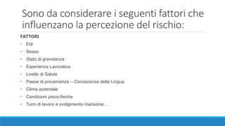 Sono da considerare i seguenti fattori che
influenzano la percezione del rischio:
FATTORI
• Età
• Sesso
• Stato di gravidanza
• Esperienza Lavorativa
• Livello di Salute
• Paese di provenienza – Conoscenza della Lingua
• Clima aziendale
• Condizioni psico-fisiche
• Turni di lavoro e svolgimento mansione…
 