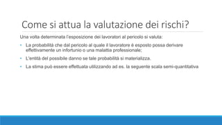 Come si attua la valutazione dei rischi?
Una volta determinata l’esposizione dei lavoratori al pericolo si valuta:
• La probabilità che dal pericolo al quale il lavoratore è esposto possa derivare
effettivamente un infortunio o una malattia professionale;
• L'entità del possibile danno se tale probabilità si materializza.
• La stima può essere effettuata utilizzando ad es. la seguente scala semi-quantitativa
 