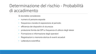 Determinazione del rischio - Probabilità
di accadimento
Si dovrebbe considerare:
• numero di persone esposte
• frequenza e durata di esposizione al pericolo;
• efficienza dei dispositivi di sicurezza
• protezione fornita dai DPI e frequenza di utilizzo degli stessi
• Formazione e informazione degli operatori
• Registrazioni o memoria storica di eventi accaduti
• Letteratura scientifica
 