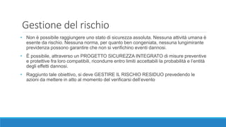 Gestione del rischio
• Non è possibile raggiungere uno stato di sicurezza assoluta. Nessuna attività umana è
esente da rischio. Nessuna norma, per quanto ben congeniata, nessuna lungimirante
previdenza possono garantire che non si verifichino eventi dannosi.
• È possibile, attraverso un PROGETTO SICUREZZA INTEGRATO di misure preventive
e protettive fra loro compatibili, ricondurre entro limiti accettabili la probabilità e l’entità
degli effetti dannosi.
• Raggiunto tale obiettivo, si deve GESTIRE IL RISCHIO RESIDUO prevedendo le
azioni da mettere in atto al momento del verificarsi dell’evento
 