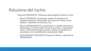 Riduzione del rischio
Interventi PREVENTIVI, influiscono sulle sorgenti di rischio e sono:
• Misure TECNICHE, ad esempio i sistemi di rilevazione di
sostanze tossiche e infiammabili, gli impianti di messa a terra
elettrica, i dispositivi di sicurezza, ecc…
• Misure ORGANIZZATIVE, comprendono: il rispetto dell’ordine e
della pulizia, il controllo delle misure di sicurezza, i regolamenti
interni, l’informazione degli occupati, l’utilizzo di sostanze non
pericolose o con caratteristiche i pericolosità ridotte
• Gli INTERVENTI PREVENTIVI riducono il Rischio, riducendo la
FREQUENZA
 