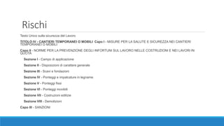 Rischi
Testo Unico sulla sicurezza del Lavoro 
TITOLO IV - CANTIERI TEMPORANEI O MOBILI Capo I - MISURE PER LA SALUTE E SICUREZZA NEI CANTIERI
TEMPORANEI O MOBILI
Capo II - NORME PER LA PREVENZIONE DEGLI INFORTUNI SUL LAVORO NELLE COSTRUZIONI E NEI LAVORI IN
QUOTA
Sezione I - Campo di applicazione
Sezione II - Disposizioni di carattere generale
Sezione III - Scavi e fondazioni
Sezione IV - Ponteggi e impalcature in legname
Sezione V - Ponteggi fissi
Sezione VI - Ponteggi movibili
Sezione VII - Costruzioni edilizie
Sezione VIII - Demolizioni
Capo III - SANZIONI
 