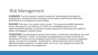 Risk Management
ELIMINARE: Il primo obiettivo è quello di prevenire, generalmente attraverso la
progettazione, l'esistenza della condizione d'insicurezza o dell'innesco dell'evento,
eliminandone di conseguenza anche l'effetto.
RIDURRE: Nel caso in cui quanto visto al punto 1 non produca gli effetti desiderati,
ovvero dia luogo ad una riduzione di rischio non accettabile oppure non sia
ragionevolmente possibile, si dovranno studiare dispositivi di sicurezza e/o protezioni
adatti a fronteggiare i pericoli residui.
TRASFERIRE: Se permangono ancora rischi residui, è necessario considerare con quali
modalità “trasferire” il rischio, ad esempio subappaltando ad un terzo le attività che
introducono il rischio, ad una compagnia assicurativa (mediante una polizza adeguata),
oppure, nel caso di un prodotto, all’utilizzatore, informandolo del rischio intrinseco
attraverso libretti di istruzioni, cartellonistica, avvisi ecc. che spieghino la natura del
pericolo e come evitarne le conseguenze.
 