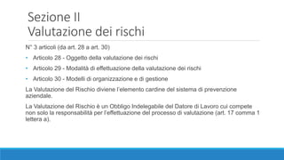 Sezione II
Valutazione dei rischi
N° 3 articoli (da art. 28 a art. 30)
• Articolo 28 - Oggetto della valutazione dei rischi
• Articolo 29 - Modalità di effettuazione della valutazione dei rischi
• Articolo 30 - Modelli di organizzazione e di gestione
La Valutazione del Rischio diviene l’elemento cardine del sistema di prevenzione
aziendale.
La Valutazione del Rischio è un Obbligo Indelegabile del Datore di Lavoro cui compete
non solo la responsabilità per l’effettuazione del processo di valutazione (art. 17 comma 1
lettera a).
 
