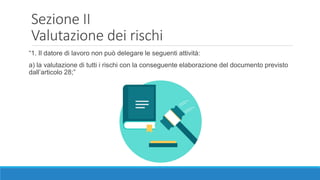Sezione II
Valutazione dei rischi
“1. Il datore di lavoro non può delegare le seguenti attività:
a) la valutazione di tutti i rischi con la conseguente elaborazione del documento previsto
dall’articolo 28;”
 