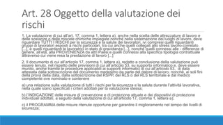 Art. 28 Oggetto della valutazione dei
rischi
1. La valutazione di cui all’art. 17, comma 1, lettera a), anche nella scelta delle attrezzature di lavoro e
delle sostanze o delle miscele chimiche impiegate nonché nella sistemazione dei luoghi di lavoro, deve
riguardare TUTTI I RISCHI per la sicurezza e la salute dei lavoratori, ivi compresi quelli riguardanti
gruppi di lavoratori esposti a rischi particolari, tra cui anche quelli collegati allo stress lavoro-correlato
[...], e quelli riguardanti le lavoratrici in stato di gravidanza [...], nonché quelli connessi alle - differenze di
genere, all’età, alla PROVENIENZA da altri Paesi e quelli connessi alla specifica tipologia contrattuale
attraverso cui viene resa la prestazione di lavoro [...]
2. Il documento di cui all’articolo 17, comma 1, lettera a), redatto a conclusione della valutazione può
essere tenuto, nel rispetto delle previsioni di cui all’articolo 53, su supporto informatico e, deve essere
munito, anche tramite le procedure applicabili ai supporti informatici di cui all’articolo 53, di data
attestata dalla sottoscrizione del documento medesimo da parte del datore di lavoro, nonché, ai soli fini
della prova della data, dalla sottoscrizione del RSPP, del RLS o del RLS territoriale e dal medico
competente ove nominato e contenere
a) una relazione sulla valutazione di tutti i rischi per la sicurezza e la salute durante l’attività lavorativa,
nella quale siano specificati i criteri adottati per la valutazione stessa;
b) l’INDICAZIONE delle misure di prevenzione e di protezione attuate e dei dispositivi di protezione
individuali adottati, a seguito della valutazione di cui all’articolo 17, comma 1, lettera a);
c) il PROGRAMMA delle misure ritenute opportune per garantire il miglioramento nel tempo dei livelli di
sicurezza;
 