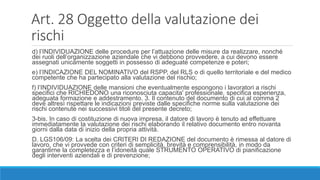 Art. 28 Oggetto della valutazione dei
rischi
d) l’INDIVIDUAZIONE delle procedure per l’attuazione delle misure da realizzare, nonché
dei ruoli dell’organizzazione aziendale che vi debbono provvedere, a cui devono essere
assegnati unicamente soggetti in possesso di adeguate competenze e poteri;
e) l’INDICAZIONE DEL NOMINATIVO del RSPP, del RLS o di quello territoriale e del medico
competente che ha partecipato alla valutazione del rischio;
f) l’INDIVIDUAZIONE delle mansioni che eventualmente espongono i lavoratori a rischi
specifici che RICHIEDONO una riconosciuta capacita' professionale, specifica esperienza,
adeguata formazione e addestramento. 3. Il contenuto del documento di cui al comma 2
deve altresì rispettare le indicazioni previste dalle specifiche norme sulla valutazione dei
rischi contenute nei successivi titoli del presente decreto;
3-bis. In caso di costituzione di nuova impresa, il datore di lavoro è tenuto ad effettuare
immediatamente la valutazione dei rischi elaborando il relativo documento entro novanta
giorni dalla data di inizio della propria attività.
D. LGS106/09: La scelta dei CRITERI DI REDAZIONE del documento è rimessa al datore di
lavoro, che vi provvede con criteri di semplicità, brevità e comprensibilità, in modo da
garantirne la completezza e l’idoneità quale STRUMENTO OPERATIVO di pianificazione
degli interventi aziendali e di prevenzione;
 