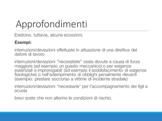 Approfondimenti
Esistono, tuttavia, alcune eccezioni.
Esempi:
interruzioni/deviazioni effettuate in attuazione di una direttiva del
datore di lavoro
interruzioni/deviazioni "necessitate" ossia dovute a causa di forza
maggiore (ad esempio un guasto meccanico) o per esigenze
essenziali e improrogabili (ad esempio il soddisfacimento di esigenze
fisiologiche) o nell'adempimento di obblighi penalmente rilevanti
(esempio: prestare soccorso a vittime di incidente stradale)
interruzioni/deviazioni "necessarie" per l'accompagnamento dei figli a
scuola
brevi soste che non alterino le condizioni di rischio.
 