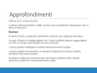 Approfondimenti
Utilizzo di un mezzo privato
L’utilizzo dell’automobile o dello scooter può considerarsi necessario solo in
alcune situazioni.
Esempi:
il mezzo fornito o prescritto dal datore di lavoro per esigenze lavorative
il luogo di lavoro è irraggiungibile con i mezzi pubblici oppure raggiungibile
ma non in tempo utile rispetto al turno di lavoro
i mezzi pubblici obbligano a attese eccessivamente lunghe
i mezzi pubblici comportano un rilevante dispendio di tempo rispetto
all’utilizzo del mezzo privato
la distanza della più vicina fermata del mezzo pubblico deve essere
percorsa a piedi ed è eccessivamente lunga.
 